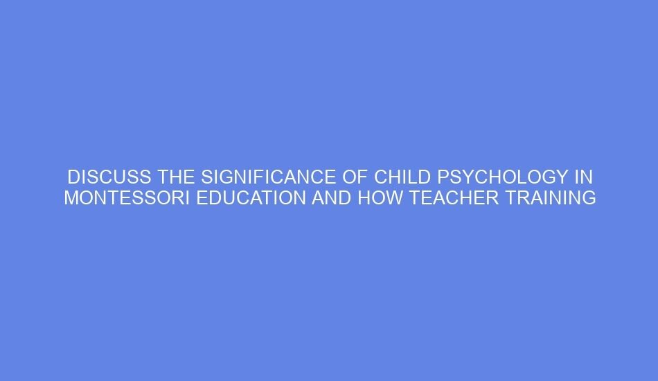 Discuss the significance of child psychology in montessori education and how teacher training courses integrate these concepts to better understand children’s developmental needs.