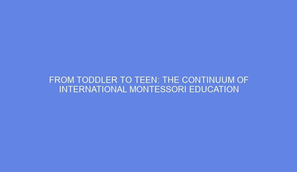 From toddler to teen: the continuum of international montessori education