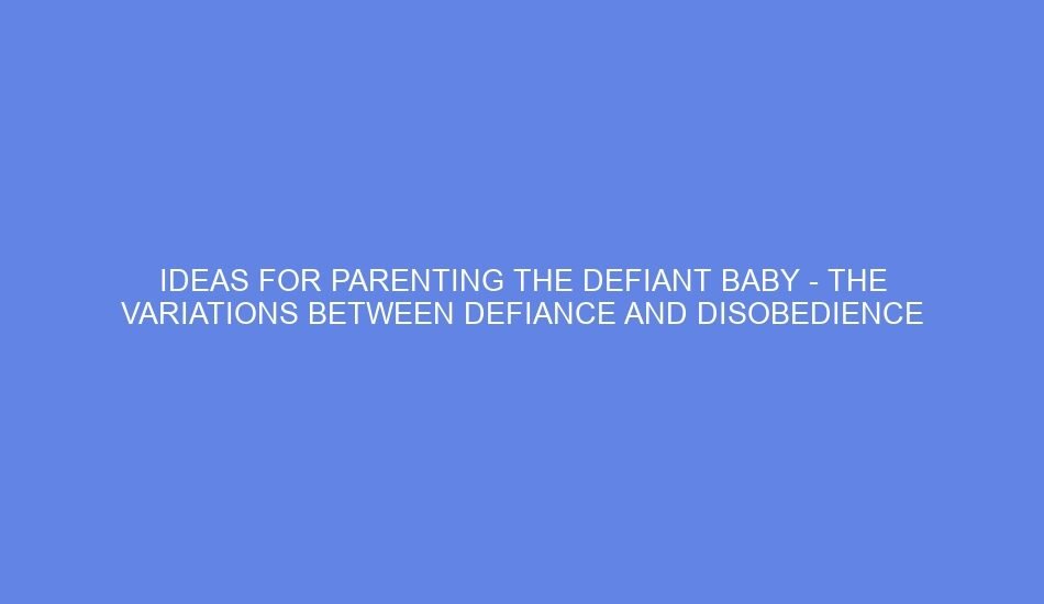 Ideas for parenting the defiant baby the variations between defiance and disobedience