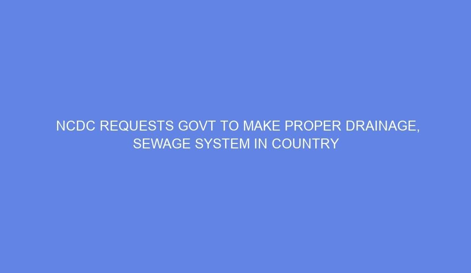 Ncdc requests govt to make proper drainage, sewage system in country