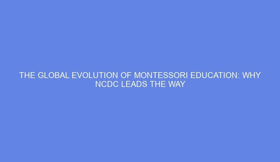 The global evolution of montessori education: why ncdc leads the way