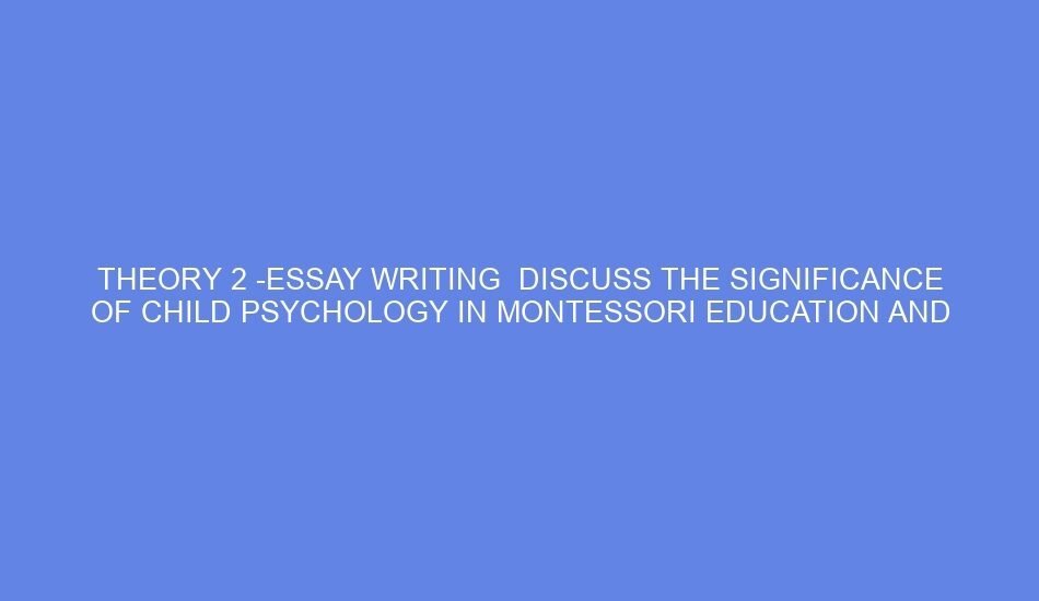 Theory 2 essay writing discuss the significance of child psychology in montessori education and how teacher training courses integrate these concepts to better understand children’s developmental needs