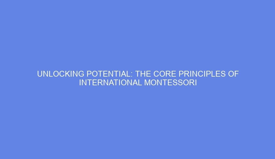 Unlocking potential: the core principles of international montessori